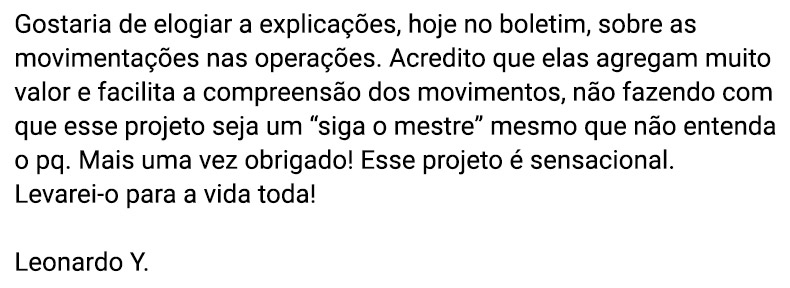 Gostaria de elogiar a explicações, hoje no boletim, sobre as movimentações nas operações. Acredito que elas agregam muito valor e facilita a compreensão dos movimentos, não fazendo com que esse projeto seja um “siga o mestre” mesmo que não entenda o pq. Mais uma vez obrigado! Esse projeto é sensacional. Levarei-o para a vida toda! (Leonardo Y.)