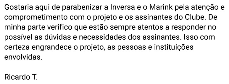 Gostaria aqui de parabenizar a Inversa e o Marink pela atenção e comprometimento com o projeto e os assinantes do Clube. De minha parte verifico que estão sempre atentos a responder no possível as dúvidas e necessidades dos assinantes. Isso com certeza engrandece o projeto, as pessoas e instituições envolvidas. (Ricardo T.)