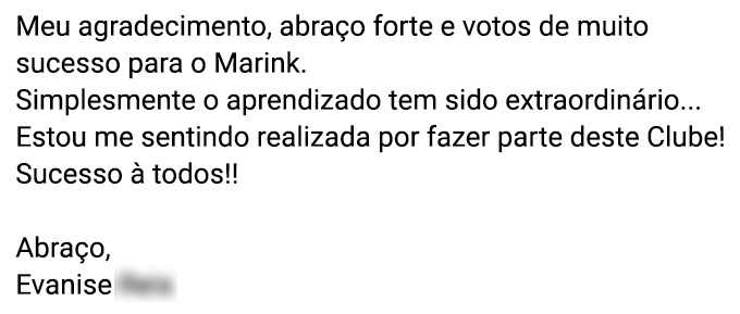 Meu agradecimento, abraço forte e votos de muito sucesso para o Marink. Simplesmente o aprendizado tem sido extraordinário... Estou me sentindo realizada por fazer parte deste Clube! Sucesso à todos!! Abraços. (Evanise R.)
